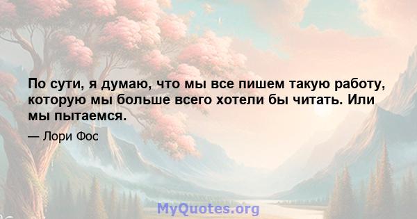 По сути, я думаю, что мы все пишем такую ​​работу, которую мы больше всего хотели бы читать. Или мы пытаемся.