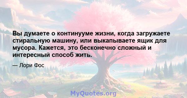 Вы думаете о континууме жизни, когда загружаете стиральную машину, или выкапываете ящик для мусора. Кажется, это бесконечно сложный и интересный способ жить.