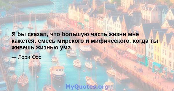 Я бы сказал, что большую часть жизни мне кажется, смесь мирского и мифического, когда ты живешь жизнью ума.