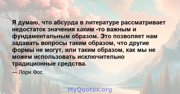 Я думаю, что абсурда в литературе рассматривает недостаток значения каким -то важным и фундаментальным образом. Это позволяет нам задавать вопросы таким образом, что другие формы не могут, или таким образом, как мы не