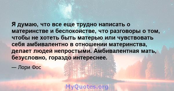 Я думаю, что все еще трудно написать о материнстве и беспокойстве, что разговоры о том, чтобы не хотеть быть матерью или чувствовать себя амбивалентно в отношении материнства, делает людей непростыми. Амбивалентная