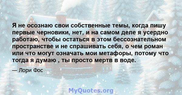 Я не осознаю свои собственные темы, когда пишу первые черновики, нет, и на самом деле я усердно работаю, чтобы остаться в этом бессознательном пространстве и не спрашивать себя, о чем роман или что могут означать мои