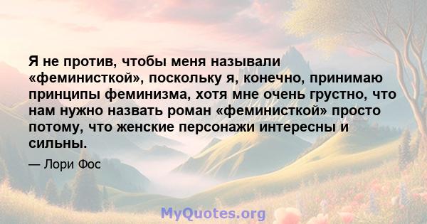 Я не против, чтобы меня называли «феминисткой», поскольку я, конечно, принимаю принципы феминизма, хотя мне очень грустно, что нам нужно назвать роман «феминисткой» просто потому, что женские персонажи интересны и