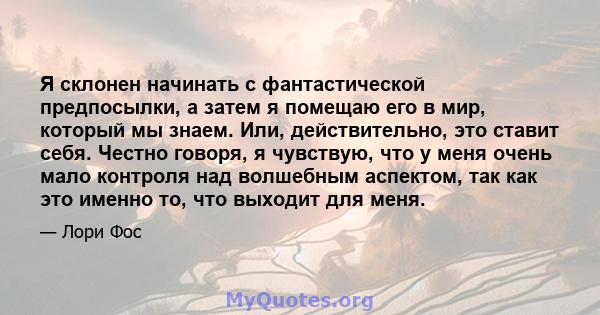 Я склонен начинать с фантастической предпосылки, а затем я помещаю его в мир, который мы знаем. Или, действительно, это ставит себя. Честно говоря, я чувствую, что у меня очень мало контроля над волшебным аспектом, так