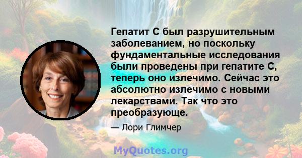 Гепатит С был разрушительным заболеванием, но поскольку фундаментальные исследования были проведены при гепатите С, теперь оно излечимо. Сейчас это абсолютно излечимо с новыми лекарствами. Так что это преобразующе.