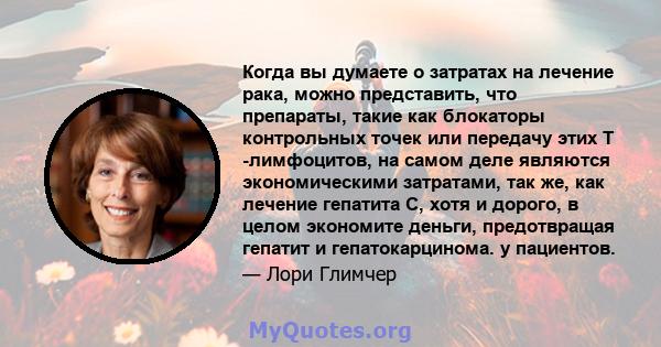 Когда вы думаете о затратах на лечение рака, можно представить, что препараты, такие как блокаторы контрольных точек или передачу этих Т -лимфоцитов, на самом деле являются экономическими затратами, так же, как лечение