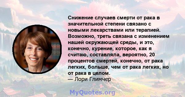 Снижение случаев смерти от рака в значительной степени связано с новыми лекарствами или терапией. Возможно, треть связана с изменением нашей окружающей среды, и это, конечно, курение, которое, как я считаю, составляла,