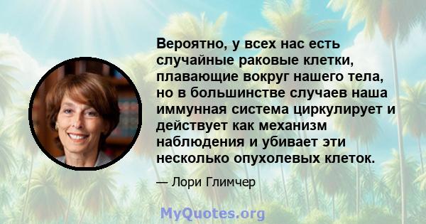 Вероятно, у всех нас есть случайные раковые клетки, плавающие вокруг нашего тела, но в большинстве случаев наша иммунная система циркулирует и действует как механизм наблюдения и убивает эти несколько опухолевых клеток.