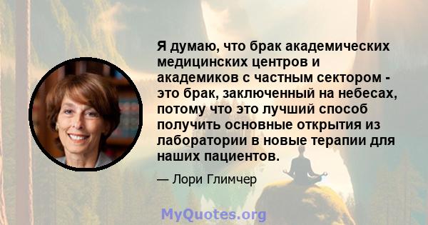 Я думаю, что брак академических медицинских центров и академиков с частным сектором - это брак, заключенный на небесах, потому что это лучший способ получить основные открытия из лаборатории в новые терапии для наших