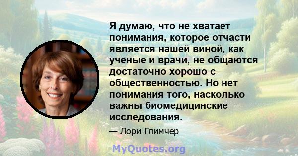 Я думаю, что не хватает понимания, которое отчасти является нашей виной, как ученые и врачи, не общаются достаточно хорошо с общественностью. Но нет понимания того, насколько важны биомедицинские исследования.