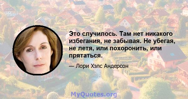 Это случилось. Там нет никакого избегания, не забывая. Не убегая, не летя, или похоронить, или прятаться.