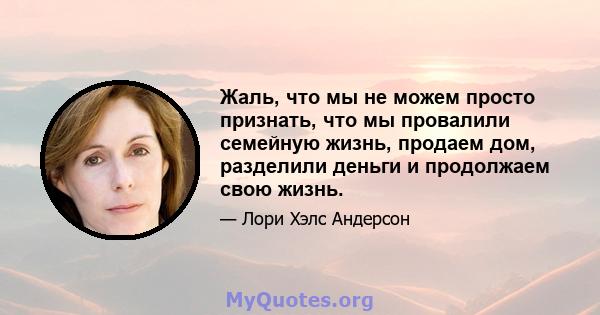 Жаль, что мы не можем просто признать, что мы провалили семейную жизнь, продаем дом, разделили деньги и продолжаем свою жизнь.