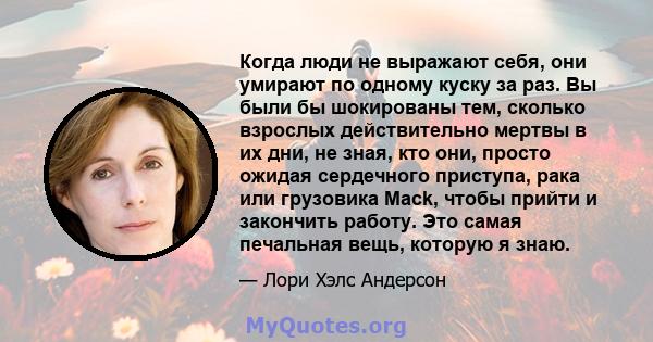 Когда люди не выражают себя, они умирают по одному куску за раз. Вы были бы шокированы тем, сколько взрослых действительно мертвы в их дни, не зная, кто они, просто ожидая сердечного приступа, рака или грузовика Mack,