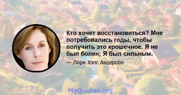 Кто хочет восстановиться? Мне потребовались годы, чтобы получить это крошечное. Я не был болен; Я был сильным.