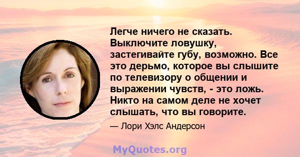 Легче ничего не сказать. Выключите ловушку, застегивайте губу, возможно. Все это дерьмо, которое вы слышите по телевизору о общении и выражении чувств, - это ложь. Никто на самом деле не хочет слышать, что вы говорите.