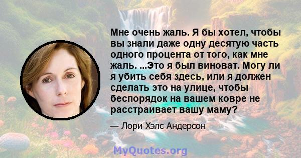 Мне очень жаль. Я бы хотел, чтобы вы знали даже одну десятую часть одного процента от того, как мне жаль. ...Это я был виноват. Могу ли я убить себя здесь, или я должен сделать это на улице, чтобы беспорядок на вашем