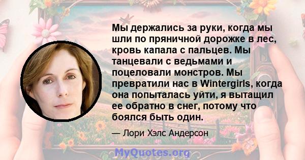 Мы держались за руки, когда мы шли по пряничной дорожке в лес, кровь капала с пальцев. Мы танцевали с ведьмами и поцеловали монстров. Мы превратили нас в Wintergirls, когда она попыталась уйти, я вытащил ее обратно в