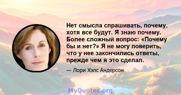 Нет смысла спрашивать, почему, хотя все будут. Я знаю почему. Более сложный вопрос: «Почему бы и нет?» Я не могу поверить, что у нее закончились ответы, прежде чем я это сделал.