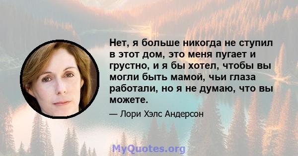 Нет, я больше никогда не ступил в этот дом, это меня пугает и грустно, и я бы хотел, чтобы вы могли быть мамой, чьи глаза работали, но я не думаю, что вы можете.