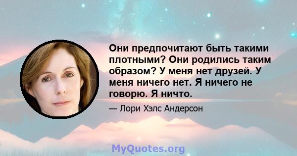 Они предпочитают быть такими плотными? Они родились таким образом? У меня нет друзей. У меня ничего нет. Я ничего не говорю. Я ничто.