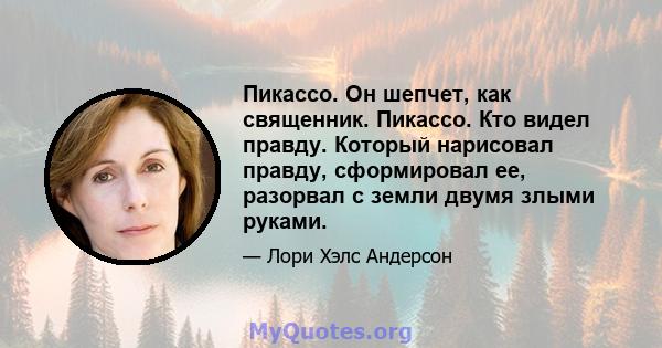 Пикассо. Он шепчет, как священник. Пикассо. Кто видел правду. Который нарисовал правду, сформировал ее, разорвал с земли двумя злыми руками.