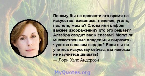 Почему бы не провести это время на искусство: живопись, лепение, уголь, пастель, масла? Слова или цифры важнее изображений? Кто это решает? Алгебра сводит вас к слезам? Могут ли множественные владельцы выразить чувства