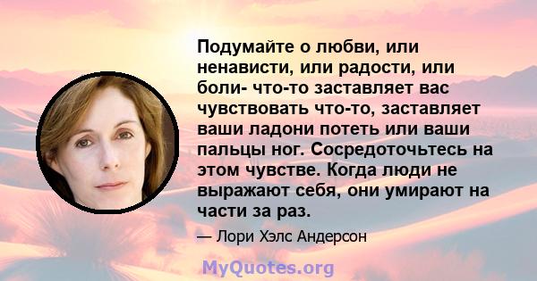 Подумайте о любви, или ненависти, или радости, или боли- что-то заставляет вас чувствовать что-то, заставляет ваши ладони потеть или ваши пальцы ног. Сосредоточьтесь на этом чувстве. Когда люди не выражают себя, они