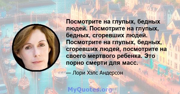 Посмотрите на глупых, бедных людей. Посмотрите на глупых, бедных, сгоревших людей. Посмотрите на глупых, бедных, сгоревших людей, посмотрите на своего мертвого ребенка. Это порно смерти для масс.