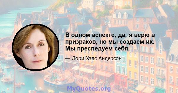 В одном аспекте, да, я верю в призраков, но мы создаем их. Мы преследуем себя.