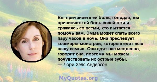 Вы причиняете ей боль, голодая, вы причиняете ей боль своей лжи и сражаясь со всеми, кто пытается помочь вам. Эмма может спать всего пару часов в ночь. Она преследует кошмары монстров, которые едят всю нашу семью. Они