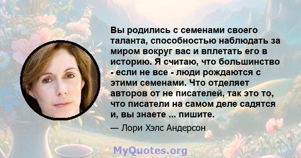 Вы родились с семенами своего таланта, способностью наблюдать за миром вокруг вас и вплетать его в историю. Я считаю, что большинство - если не все - люди рождаются с этими семенами. Что отделяет авторов от не