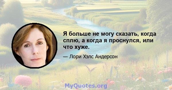 Я больше не могу сказать, когда сплю, а когда я проснулся, или что хуже.