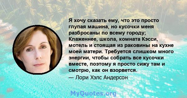 Я хочу сказать ему, что это просто глупая машина, но кусочки меня разбросаны по всему городу; Клаженнее, школа, комната Кэсси, мотель и стоящая из раковины на кухне моей матери. Требуется слишком много энергии, чтобы