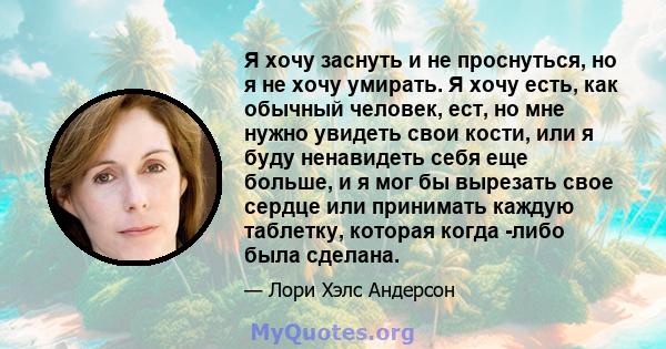 Я хочу заснуть и не проснуться, но я не хочу умирать. Я хочу есть, как обычный человек, ест, но мне нужно увидеть свои кости, или я буду ненавидеть себя еще больше, и я мог бы вырезать свое сердце или принимать каждую