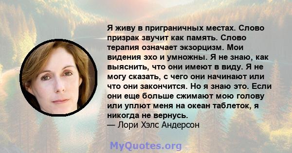 Я живу в приграничных местах. Слово призрак звучит как память. Слово терапия означает экзорцизм. Мои видения эхо и умножны. Я не знаю, как выяснить, что они имеют в виду. Я не могу сказать, с чего они начинают или что