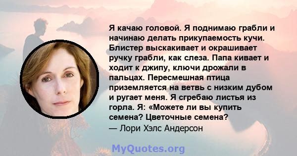 Я качаю головой. Я поднимаю грабли и начинаю делать прикупаемость кучи. Блистер выскакивает и окрашивает ручку грабли, как слеза. Папа кивает и ходит к джипу, ключи дрожали в пальцах. Пересмешная птица приземляется на