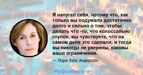 Я напугал себя, потому что, как только вы подумали достаточно долго и сильно о том, чтобы делать что -то, что колоссально глупое, вы чувствуете, что на самом деле это сделали, и тогда вы никогда не уверены, каковы ваши