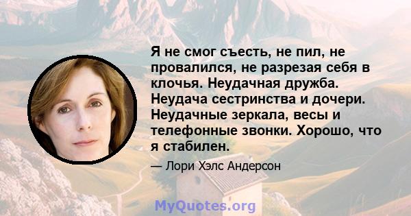 Я не смог съесть, не пил, не провалился, не разрезая себя в клочья. Неудачная дружба. Неудача сестринства и дочери. Неудачные зеркала, весы и телефонные звонки. Хорошо, что я стабилен.