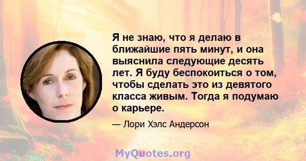 Я не знаю, что я делаю в ближайшие пять минут, и она выяснила следующие десять лет. Я буду беспокоиться о том, чтобы сделать это из девятого класса живым. Тогда я подумаю о карьере.