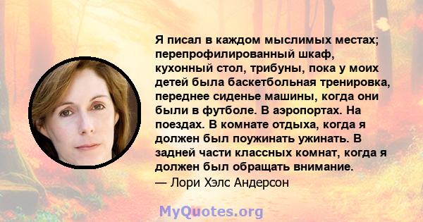 Я писал в каждом мыслимых местах; перепрофилированный шкаф, кухонный стол, трибуны, пока у моих детей была баскетбольная тренировка, переднее сиденье машины, когда они были в футболе. В аэропортах. На поездах. В комнате 