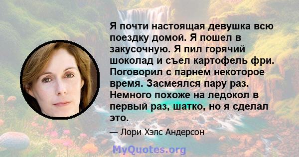 Я почти настоящая девушка всю поездку домой. Я пошел в закусочную. Я пил горячий шоколад и съел картофель фри. Поговорил с парнем некоторое время. Засмеялся пару раз. Немного похоже на ледокол в первый раз, шатко, но я