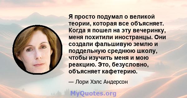 Я просто подумал о великой теории, которая все объясняет. Когда я пошел на эту вечеринку, меня похитили иностранцы. Они создали фальшивую землю и поддельную среднюю школу, чтобы изучить меня и мою реакцию. Это,