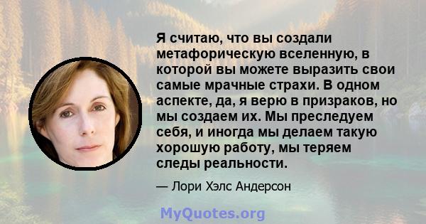 Я считаю, что вы создали метафорическую вселенную, в которой вы можете выразить свои самые мрачные страхи. В одном аспекте, да, я верю в призраков, но мы создаем их. Мы преследуем себя, и иногда мы делаем такую