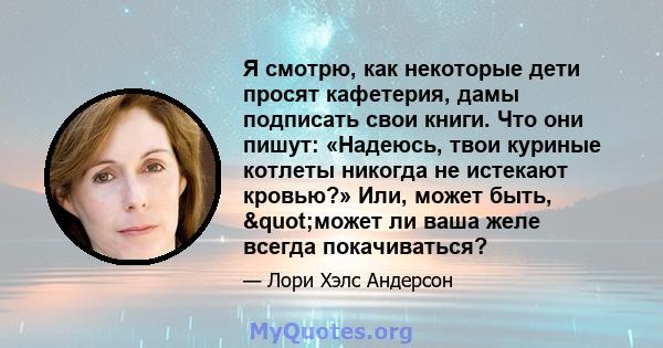 Я смотрю, как некоторые дети просят кафетерия, дамы подписать свои книги. Что они пишут: «Надеюсь, твои куриные котлеты никогда не истекают кровью?» Или, может быть, "может ли ваша желе всегда покачиваться?