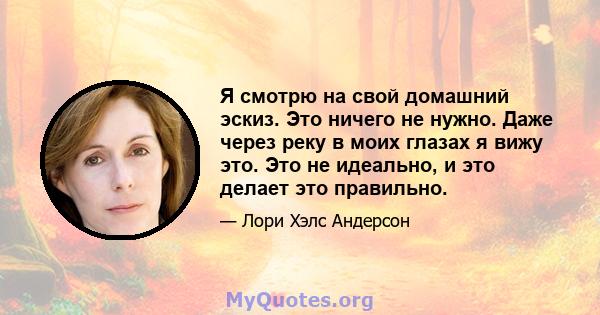 Я смотрю на свой домашний эскиз. Это ничего не нужно. Даже через реку в моих глазах я вижу это. Это не идеально, и это делает это правильно.