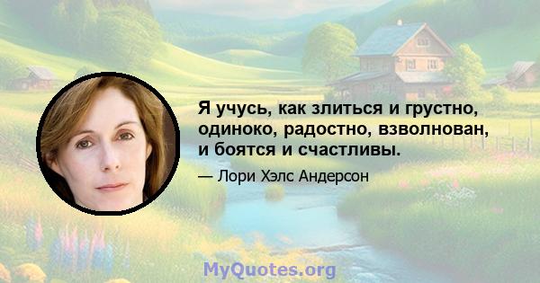 Я учусь, как злиться и грустно, одиноко, радостно, взволнован, и боятся и счастливы.