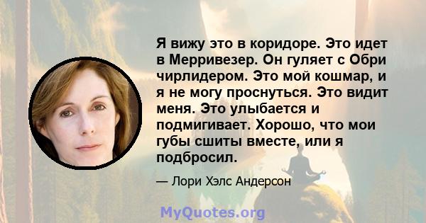 Я вижу это в коридоре. Это идет в Мерривезер. Он гуляет с Обри чирлидером. Это мой кошмар, и я не могу проснуться. Это видит меня. Это улыбается и подмигивает. Хорошо, что мои губы сшиты вместе, или я подбросил.