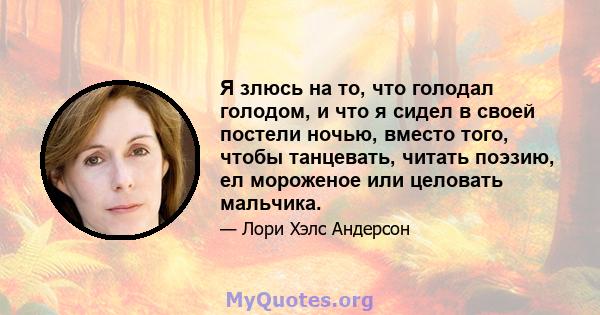 Я злюсь на то, что голодал голодом, и что я сидел в своей постели ночью, вместо того, чтобы танцевать, читать поэзию, ел мороженое или целовать мальчика.