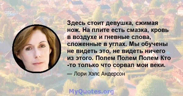 Здесь стоит девушка, сжимая нож. На плите есть смазка, кровь в воздухе и гневные слова, сложенные в углах. Мы обучены не видеть это, не видеть ничего из этого. Полем Полем Полем Кто -то только что сорвал мои веки.