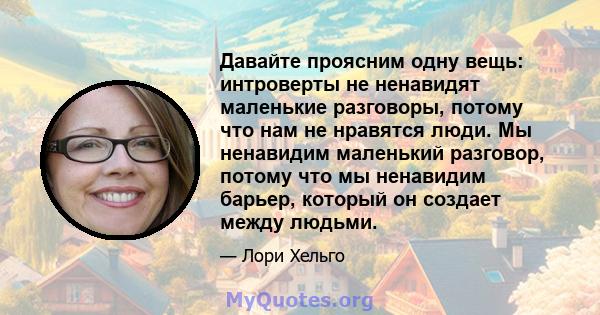 Давайте проясним одну вещь: интроверты не ненавидят маленькие разговоры, потому что нам не нравятся люди. Мы ненавидим маленький разговор, потому что мы ненавидим барьер, который он создает между людьми.